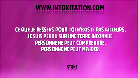 Citation : Ce que je ressens pour toi n'existe pas ailleurs, je suis perdu sur une terre inconnue, personne ne peut comprendre, personne ne peut m'aider.